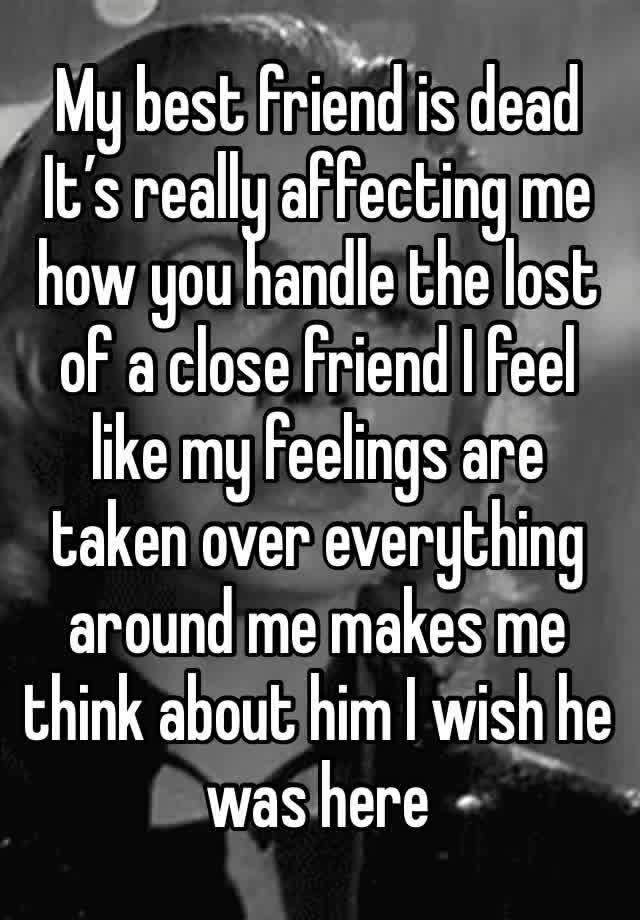 My best friend is dead  
It’s really affecting me how you handle the lost of a close friend I feel like my feelings are taken over everything around me makes me think about him I wish he was here 