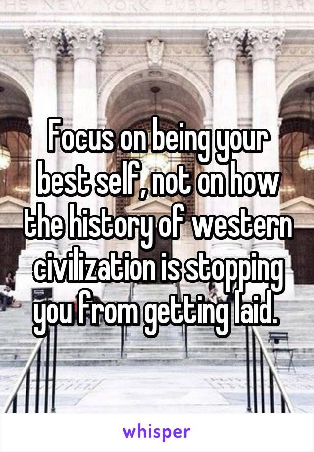 Focus on being your best self, not on how the history of western civilization is stopping you from getting laid. 