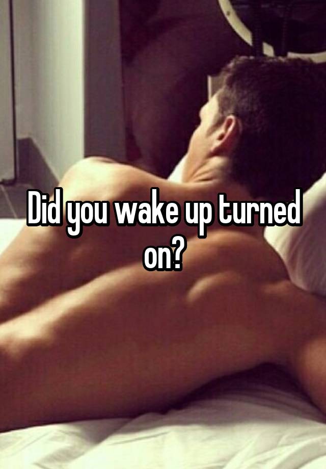 Did you wake up turned on?