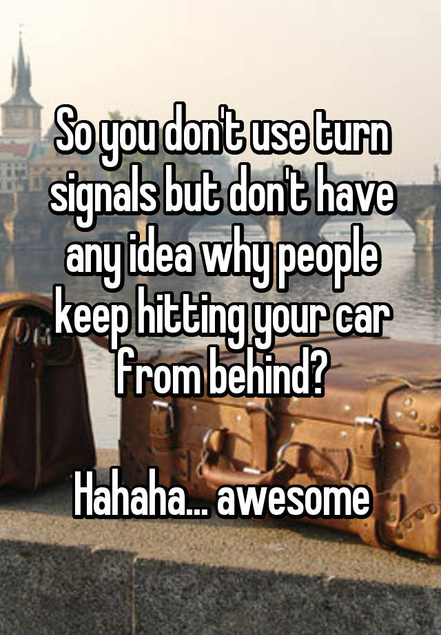 So you don't use turn signals but don't have any idea why people keep hitting your car from behind?

Hahaha... awesome