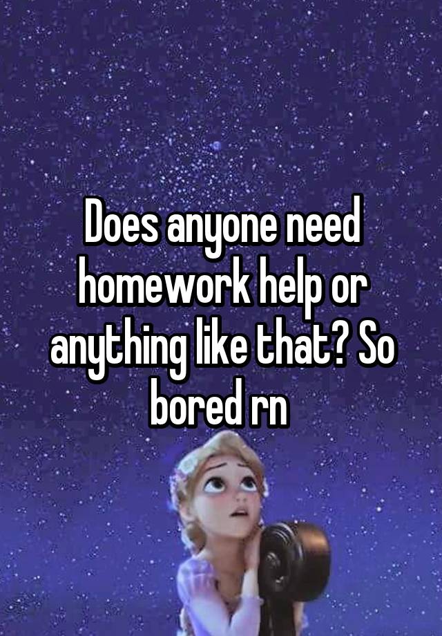 Does anyone need homework help or anything like that? So bored rn 