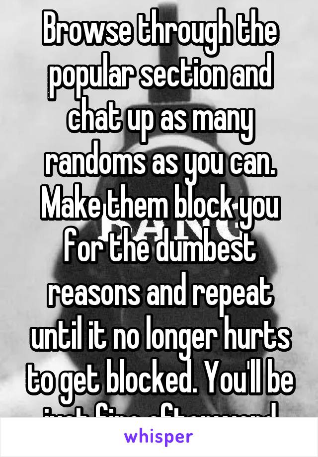 Browse through the popular section and chat up as many randoms as you can. Make them block you for the dumbest reasons and repeat until it no longer hurts to get blocked. You'll be just fine afterward