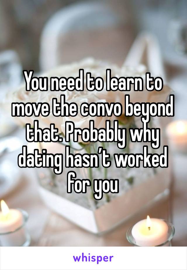 You need to learn to move the convo beyond that. Probably why dating hasn’t worked for you