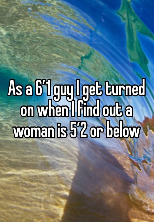 As a 6’1 guy I get turned on when I find out a woman is 5’2 or below 