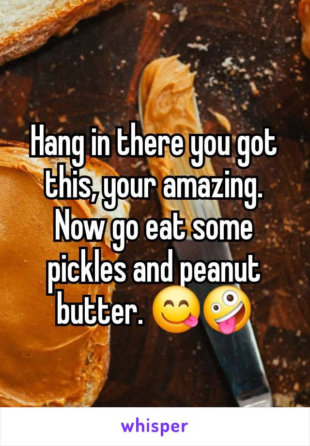 Hang in there you got this, your amazing.
Now go eat some pickles and peanut butter. 😋🤪