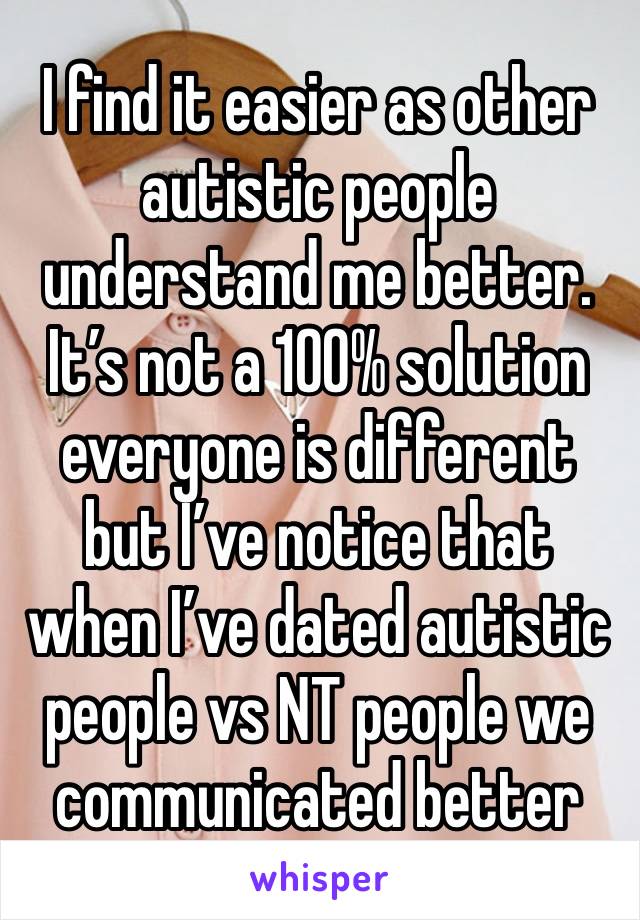 I find it easier as other autistic people understand me better. It’s not a 100% solution everyone is different but I’ve notice that when I’ve dated autistic people vs NT people we communicated better