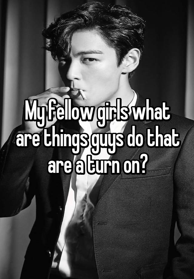 My fellow girls what are things guys do that are a turn on?