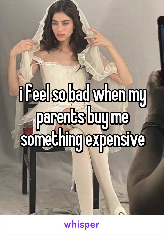 i feel so bad when my parents buy me something expensive