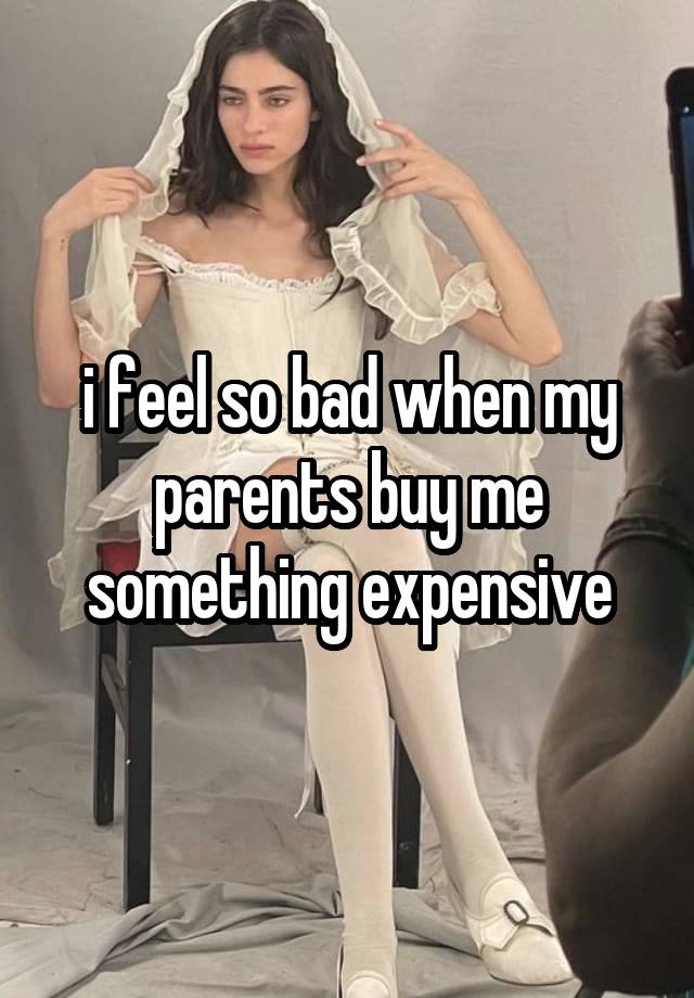 i feel so bad when my parents buy me something expensive