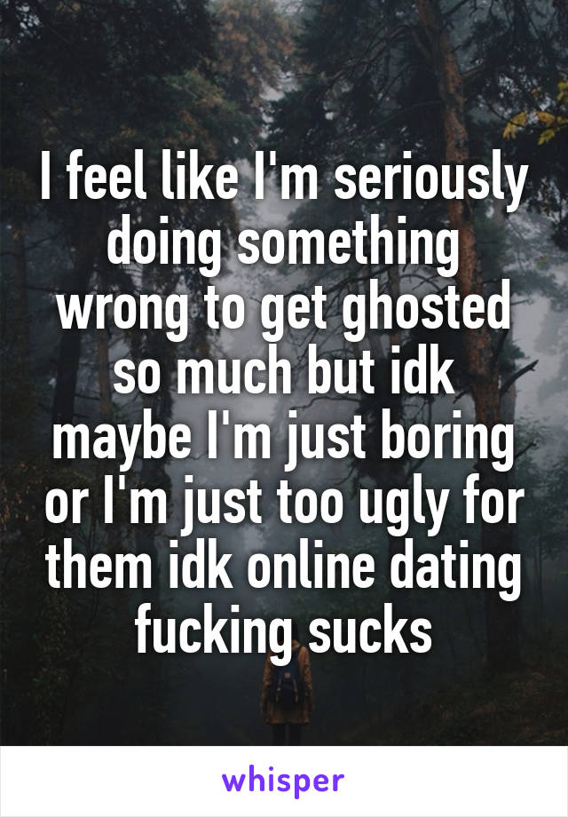 I feel like I'm seriously doing something wrong to get ghosted so much but idk maybe I'm just boring or I'm just too ugly for them idk online dating fucking sucks