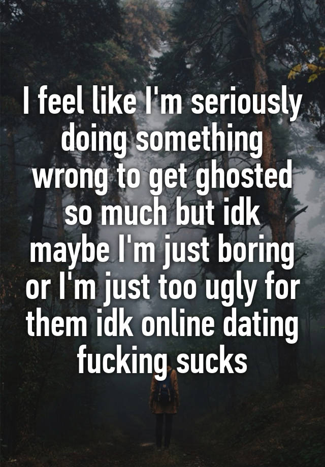 I feel like I'm seriously doing something wrong to get ghosted so much but idk maybe I'm just boring or I'm just too ugly for them idk online dating fucking sucks