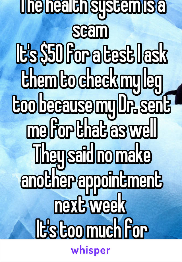 The health system is a scam 
It's $50 for a test I ask them to check my leg too because my Dr. sent me for that as well They said no make another appointment next week 
It's too much for today