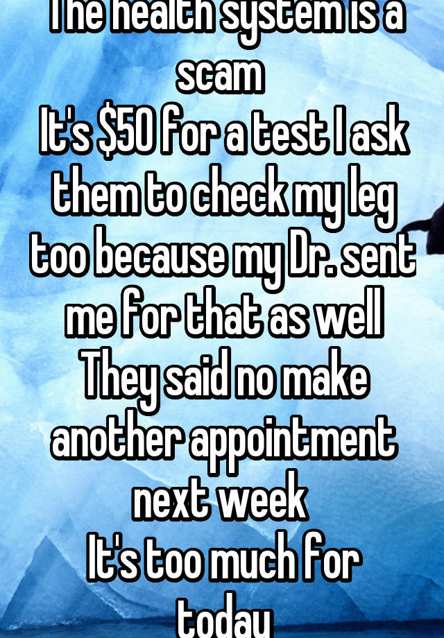 The health system is a scam 
It's $50 for a test I ask them to check my leg too because my Dr. sent me for that as well They said no make another appointment next week 
It's too much for today