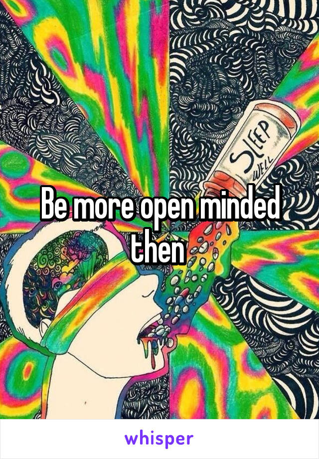 Be more open minded then 