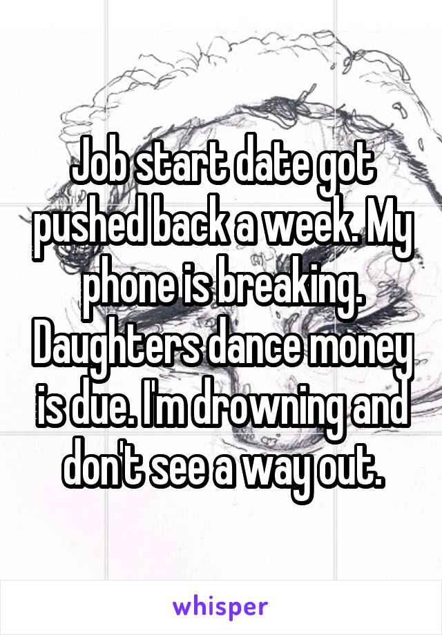 Job start date got pushed back a week. My phone is breaking. Daughters dance money is due. I'm drowning and don't see a way out.