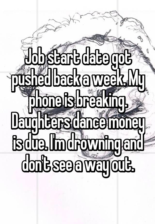 Job start date got pushed back a week. My phone is breaking. Daughters dance money is due. I'm drowning and don't see a way out.