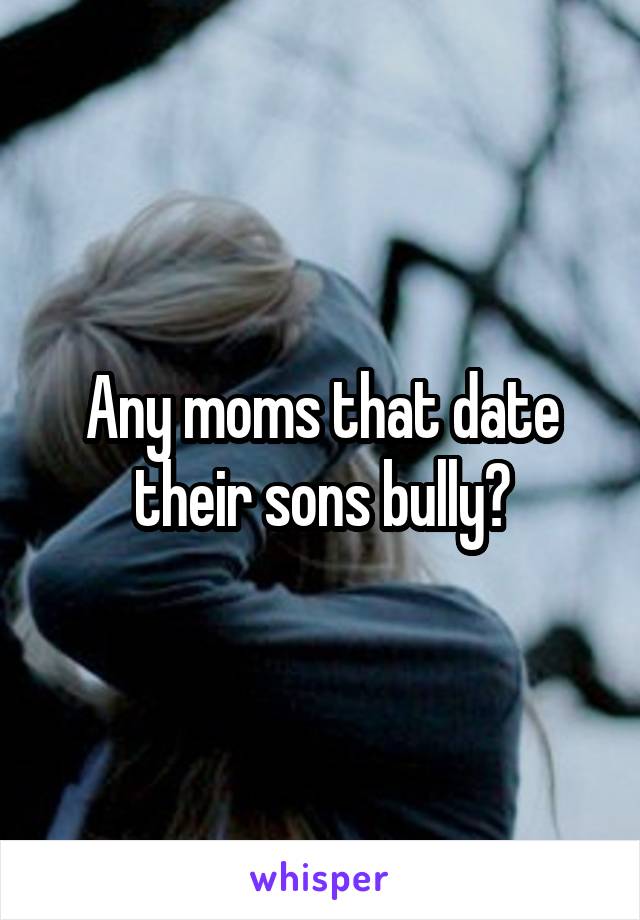 Any moms that date their sons bully?