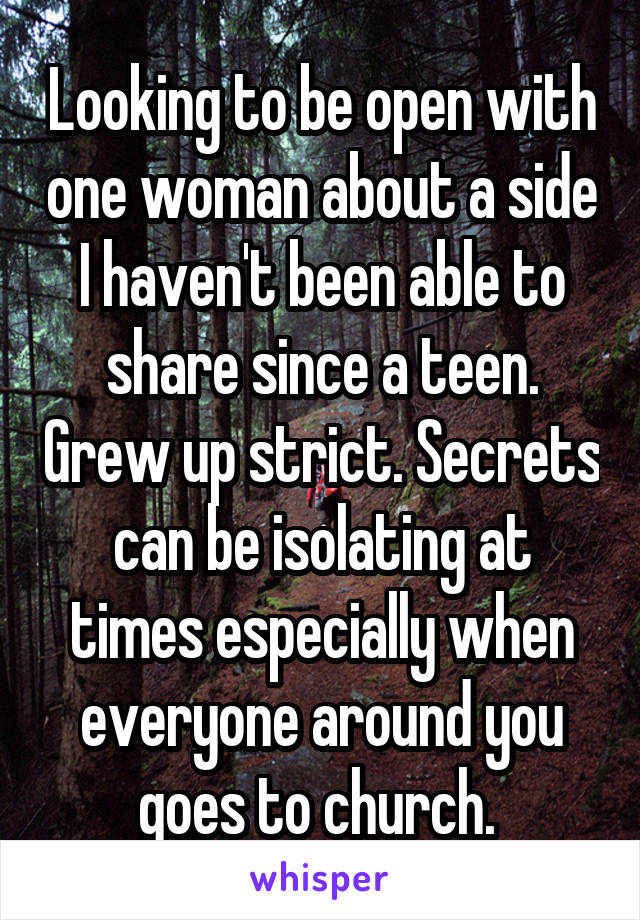 Looking to be open with one woman about a side I haven't been able to share since a teen. Grew up strict. Secrets can be isolating at times especially when everyone around you goes to church. 