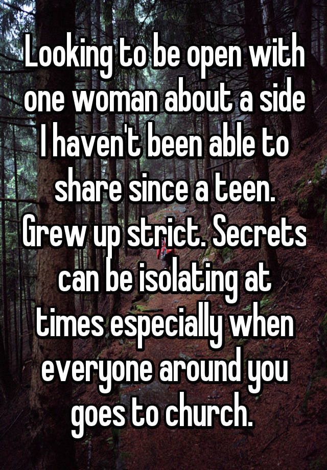 Looking to be open with one woman about a side I haven't been able to share since a teen. Grew up strict. Secrets can be isolating at times especially when everyone around you goes to church. 