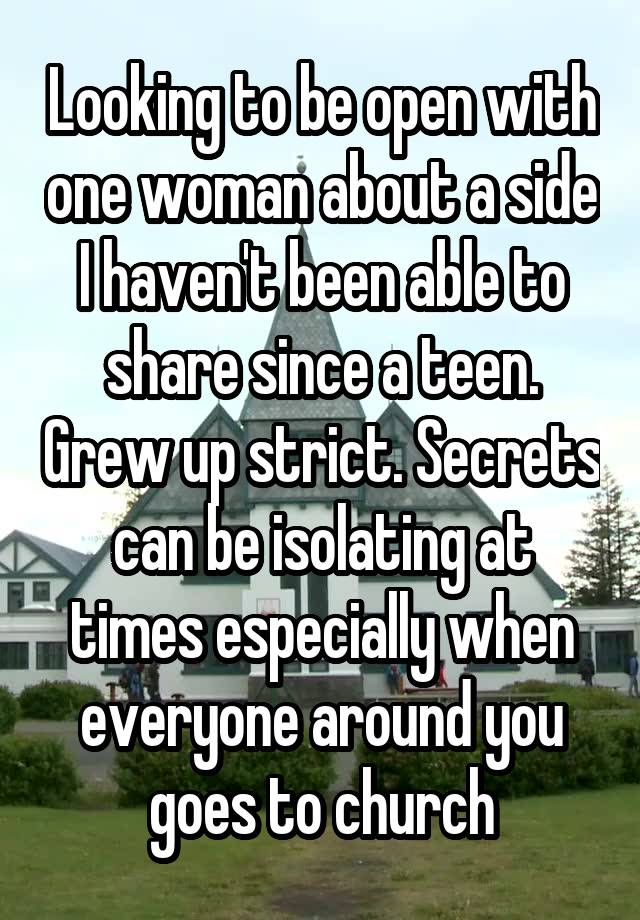 Looking to be open with one woman about a side I haven't been able to share since a teen. Grew up strict. Secrets can be isolating at times especially when everyone around you goes to church