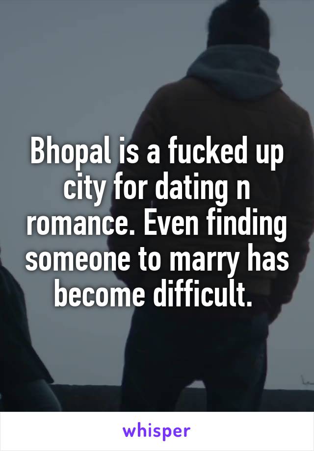 Bhopal is a fucked up city for dating n romance. Even finding someone to marry has become difficult. 