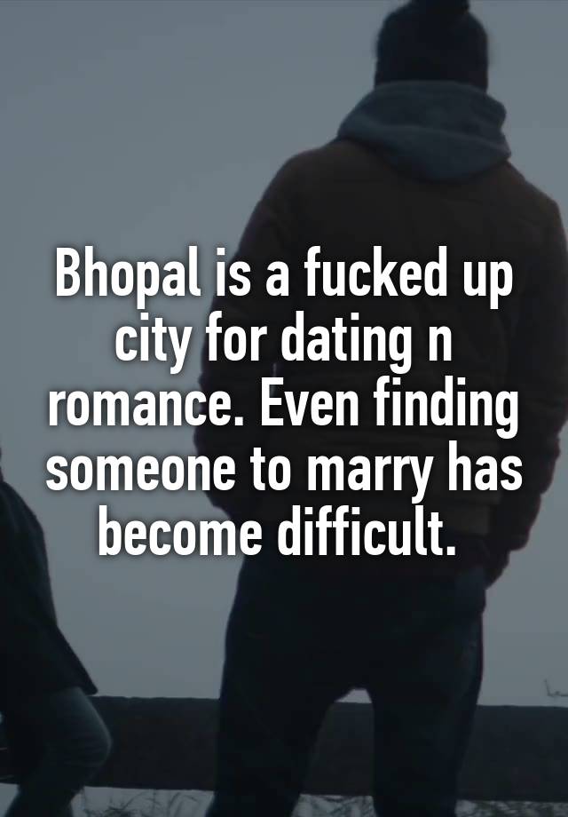 Bhopal is a fucked up city for dating n romance. Even finding someone to marry has become difficult. 