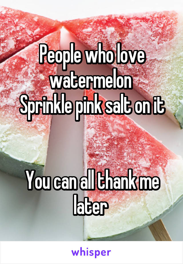 People who love watermelon 
Sprinkle pink salt on it


You can all thank me later 