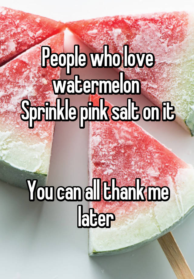 People who love watermelon 
Sprinkle pink salt on it


You can all thank me later 