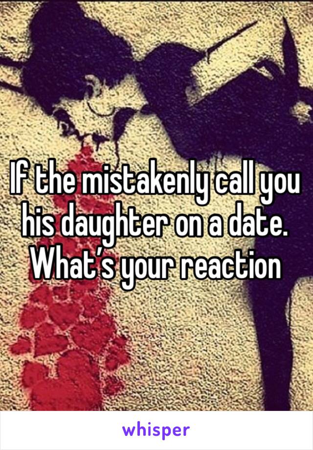 If the mistakenly call you his daughter on a date. What’s your reaction 