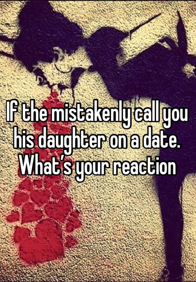 If the mistakenly call you his daughter on a date. What’s your reaction 