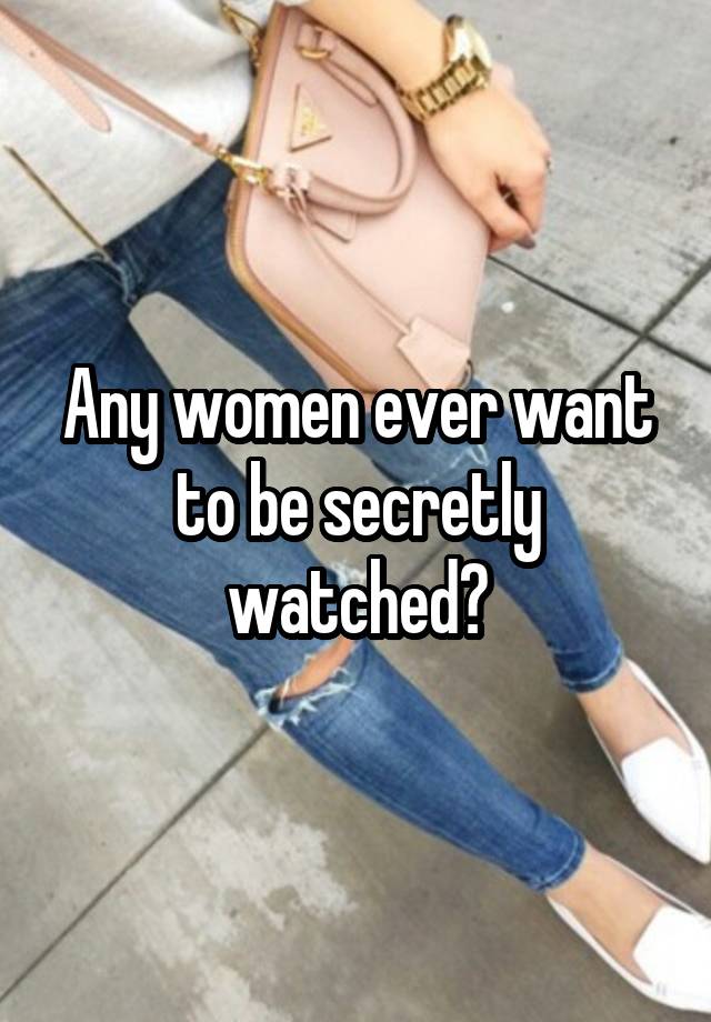 Any women ever want to be secretly watched?