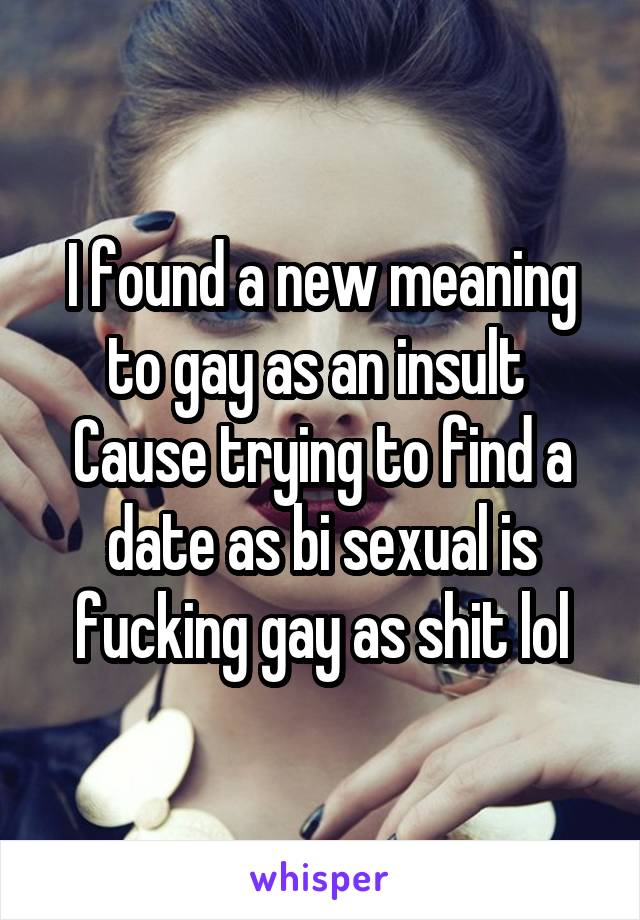 I found a new meaning to gay as an insult 
Cause trying to find a date as bi sexual is fucking gay as shit lol