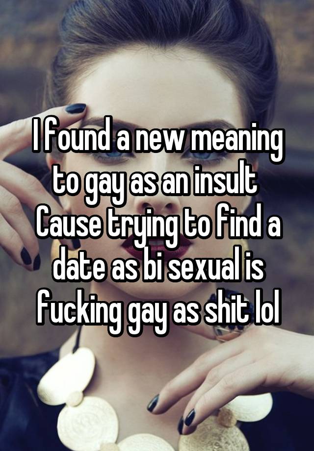 I found a new meaning to gay as an insult 
Cause trying to find a date as bi sexual is fucking gay as shit lol