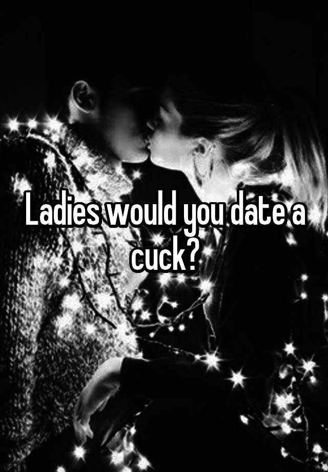 Ladies would you date a cuck?