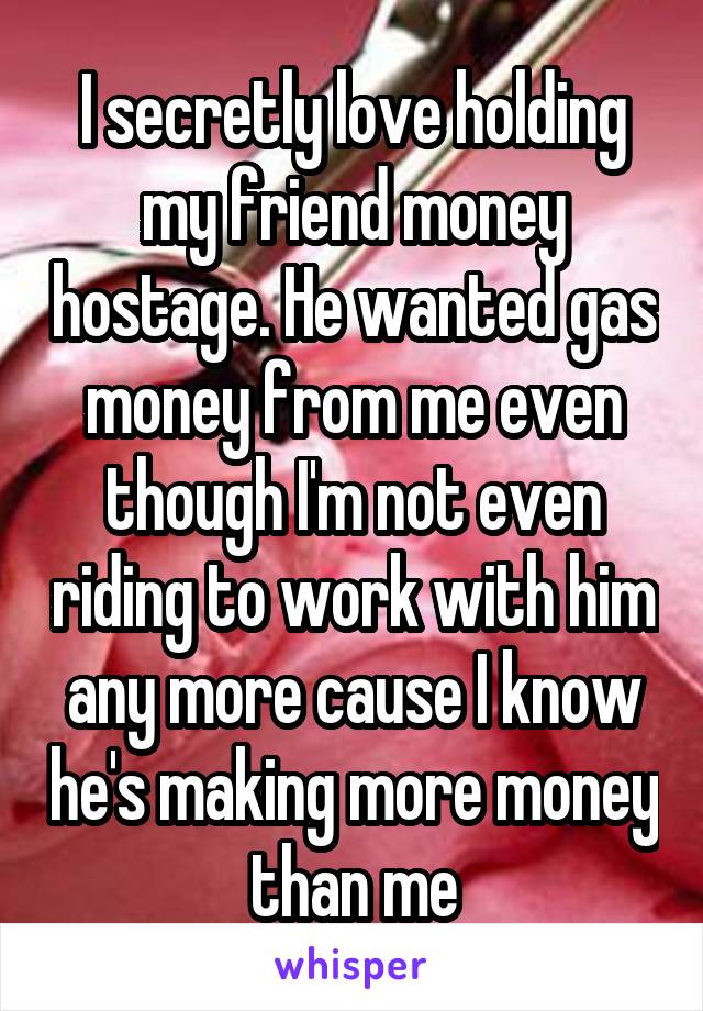 I secretly love holding my friend money hostage. He wanted gas money from me even though I'm not even riding to work with him any more cause I know he's making more money than me