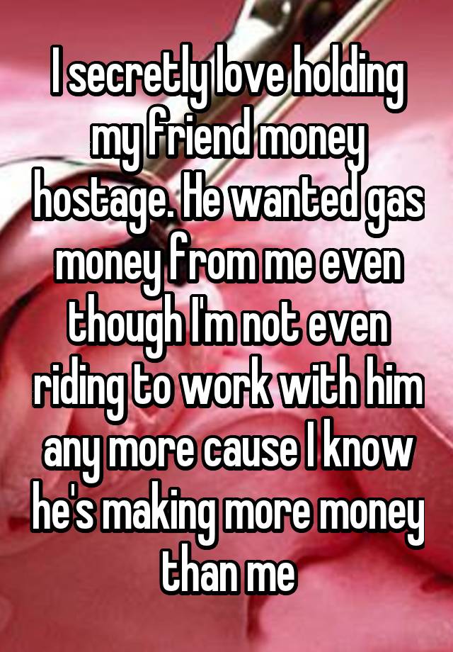 I secretly love holding my friend money hostage. He wanted gas money from me even though I'm not even riding to work with him any more cause I know he's making more money than me