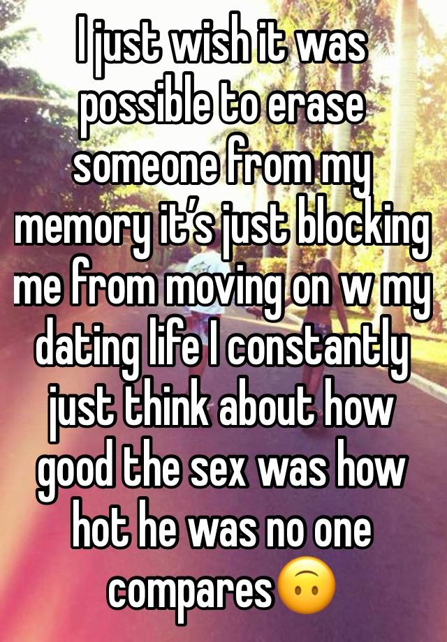 I just wish it was possible to erase 
someone from my memory it’s just blocking me from moving on w my dating life I constantly just think about how good the sex was how hot he was no one compares🙃