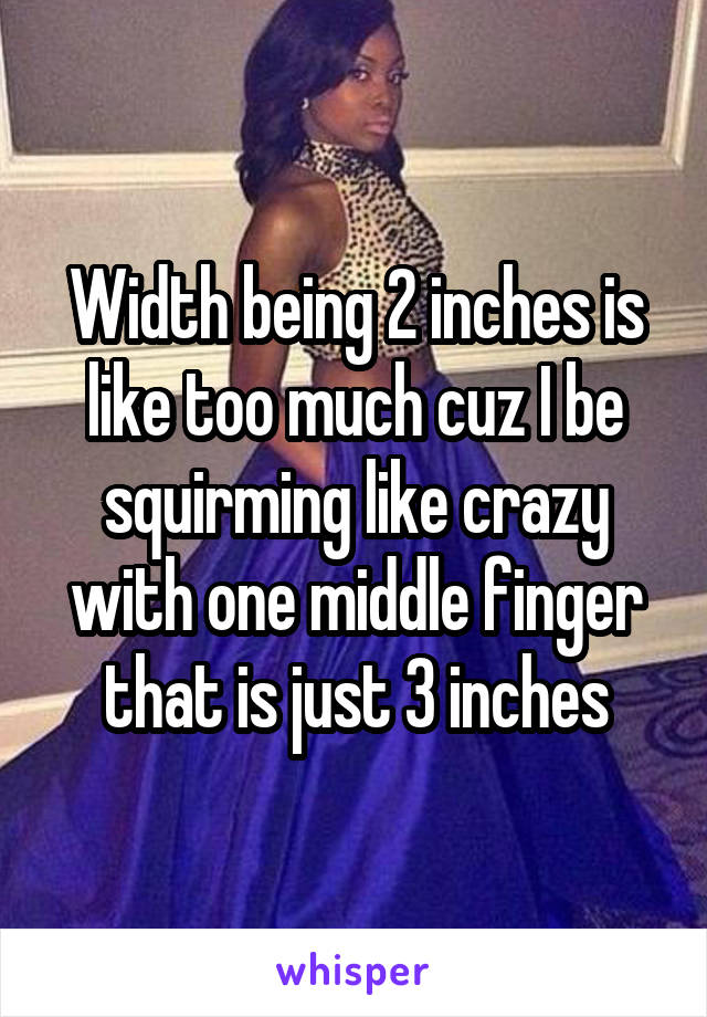 Width being 2 inches is like too much cuz I be squirming like crazy with one middle finger that is just 3 inches