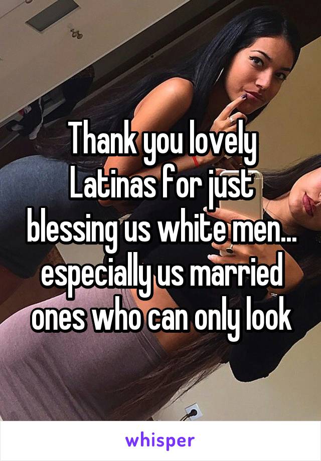 Thank you lovely Latinas for just blessing us white men... especially us married ones who can only look