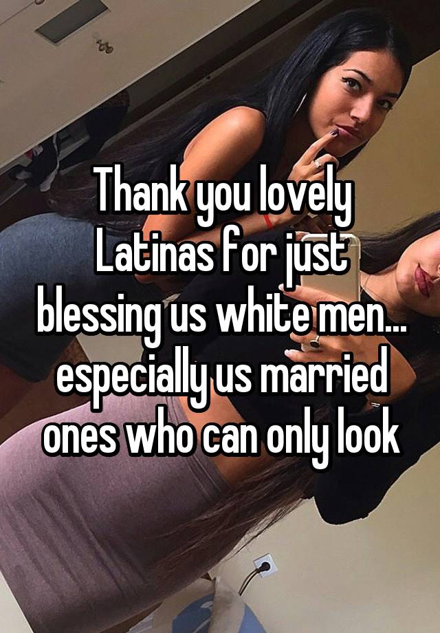 Thank you lovely Latinas for just blessing us white men... especially us married ones who can only look