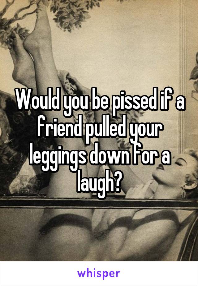 Would you be pissed if a friend pulled your leggings down for a laugh?