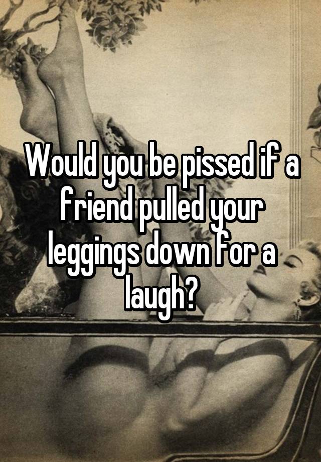 Would you be pissed if a friend pulled your leggings down for a laugh?