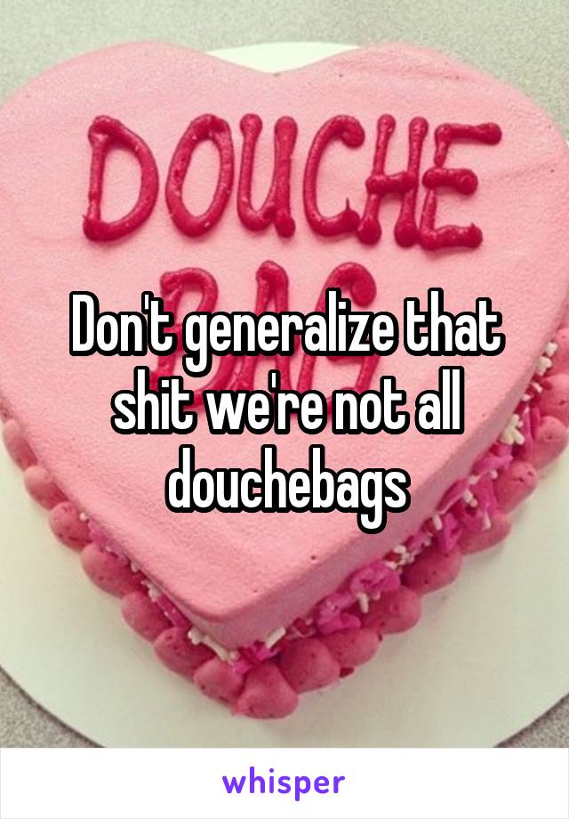Don't generalize that shit we're not all douchebags