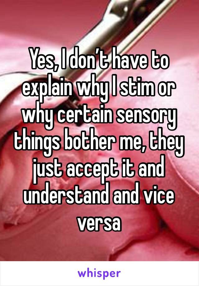 Yes, I don’t have to explain why I stim or why certain sensory things bother me, they just accept it and understand and vice versa 