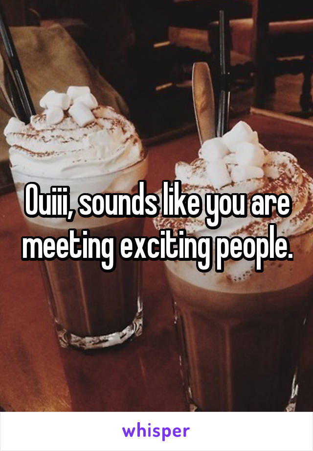 Ouiii, sounds like you are meeting exciting people.