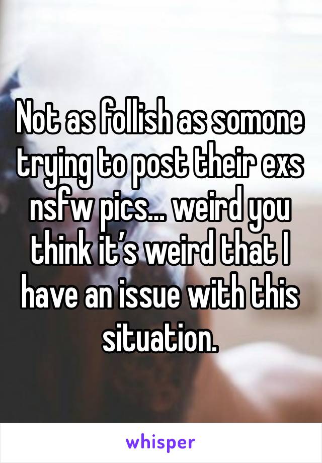 Not as follish as somone trying to post their exs nsfw pics… weird you think it’s weird that I have an issue with this situation. 