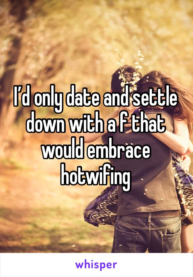 I’d only date and settle down with a f that would embrace hotwifing 