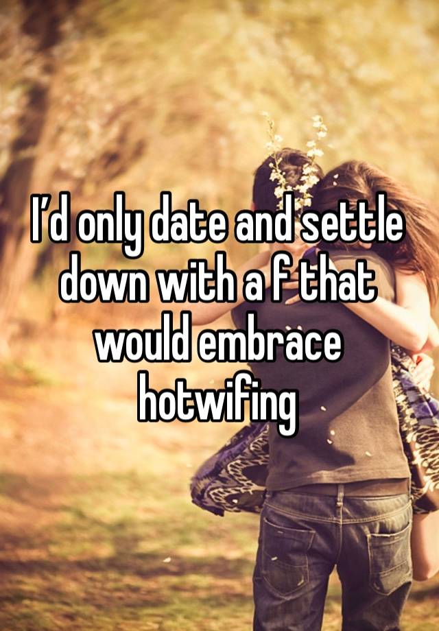 I’d only date and settle down with a f that would embrace hotwifing 