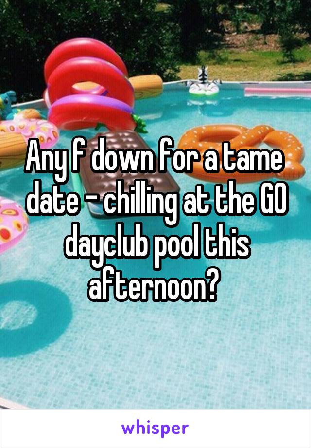 Any f down for a tame  date - chilling at the GO dayclub pool this afternoon? 