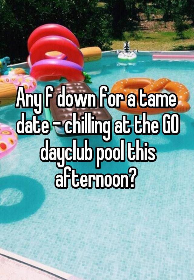 Any f down for a tame  date - chilling at the GO dayclub pool this afternoon? 